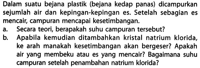 Dalam suatu bejana plastik (bejana kedap panas) dicampurkan sejumlah air dan kepingan-kepingan es. Setelah sebagian es mencair, campuran mencapai kesetimbangan.
a. Secara teori, berapakah suhu campuran tersebut?
b. Apabila kemudian ditambahkan kristal natrium klorida, ke arah manakah kesetimbangan akan bergeser? Apakah air yang membeku atau es yang mencair? Bagaimana suhu campuran setelah penambahan natrium klorida?