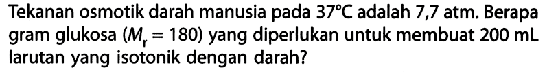 Tekanan osmotik darah manusia pada 37 C adalah 7,7 atm. Berapa gram glukosa (Mr = 180) yang diperlukan untuk membuat 200 mL larutan yang isotonik dengan darah? 