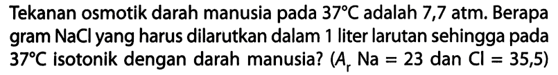Tekanan osmotik darah manusia pada 37C adalah 7,7 atm. Berapa gram NaCl yang harus dilarutkan dalam 1 liter larutan sehingga pada 37C isotonik dengan darah manusia? (Ar Na = 23 dan Cl = 35,5) 