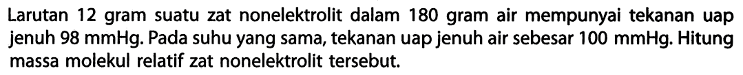 Larutan 12 gram suatu zat nonelektrolit dalam 180 gram air mempunyai tekanan uap jenuh 98 mmHg. Pada suhu yang sama, tekanan uap jenuh air sebesar 100 mmHg: Hitung massa molekul relatif zat nonelektrolit tersebut. 