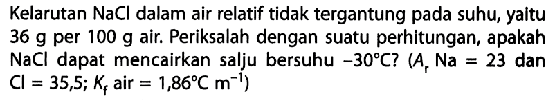 Kelarutan  NaCl  dalam air relatif tidak tergantung pada suhu, yaitu  36 g  per  100 g  air. Periksalah dengan suatu perhitungan, apakah  NaCl  dapat mencairkan salju bersuhu  -30 C? ( Ar Na=23 dan Cl=35,5 ; Kf air =1,86 C m^(-1))