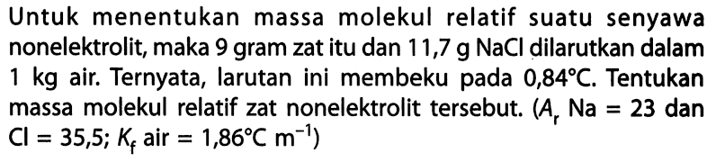 Untuk menentukan massa molekul relatif suatu senyawa nonelektrolit, maka 9 gram zat itu dan 11,7 g NaCl dilarutkan dalam 1 kg air. Ternyata, larutan ini membeku pada 0,84 C. Tentukan massa molekul relatif zat nonelektrolit tersebut. (Ar Na = 23 dan Cl = 35,5; Kf air = 1,86 C m^(-1))