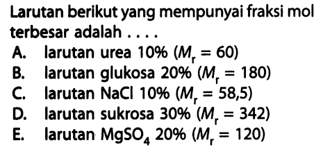 Larutan berikut yang mempunyai fraksi mol terbesar adalah . . . . A. larutan urea 10% (Mr = 60) B. larutan glukosa 20% (Mr = 180) C. larutan NaCl 10% (Mr = 58,5) D. larutan sukrosa 30% (Mr = 342) E. larutan MgSO4 20% (Mr = 120) 