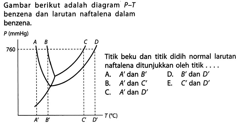 Gambar berikut adalah diagram P-T benzena dan larutan naftalena dalam benzena. P (mmHg) 760 A B C D A' B' C' D' T (C) Titik beku dan titik didih normal larutan naftalena ditunjukkan oleh titik . . . . 