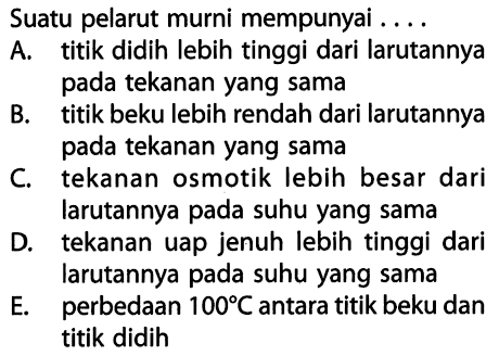 Suatu pelarut murni mempunyai . . . . A. titik didih lebih tinggi dari larutannya pada tekanan yang sama B. titik beku lebih rendah dari larutannya pada tekanan yang sama C. tekanan osmotik lebih besar dari larutannya pada suhu yang sama D. tekanan uap jenuh lebih tinggi dari larutannya pada suhu yang sama E. perbedaan 100*C antara titik beku dan titik didih 