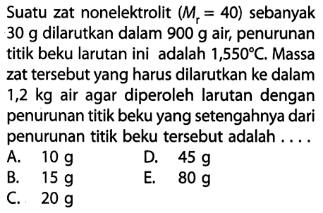 Suatu zat nonelektrolit (Mr = 40) sebanyak 30 g dilarutkan dalam 900 g air, penurunan titik beku larutan ini adalah 1,550 C. Massa zat tersebut yang harus dilarutkan ke dalam 1,2 kg air agar diperoleh larutan dengan penurunan titik beku yang setengahnya dari penurunan titik beku tersebut adalah . . . . 