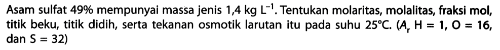 Asam sulfat 49% mempunyai massa jenis 1,4 kg L^-1, Tentukan molaritas, molalitas, fraksi mol, titik beku, titik didih, serta tekanan osmotik larutan itu pada suhu 25 C. (Ar H = 1, O = 16, dan S = 32) 