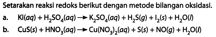 Setarakan reaksi redoks berikut dengan metode bilangan oksidasi. a. KI(aq) + H2SO4(aq) -> K2SO4(aq) + H2S(g) + I2(s) + H2O(I) b. CuS(s) + HNO3(aq) -> Cu(NO3)2(aq) + S(s) + NO(g) + H2O(I) 