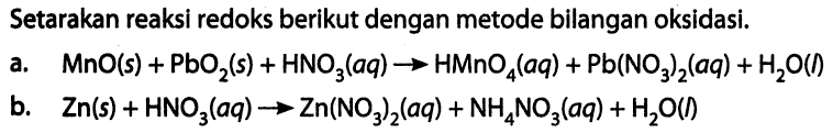 Setarakan reaksi redoks berikut dengan metode bilangan oksidasi. a. MnO (s) + PbO2 (s) + HNO3 (aq) -> HMnO4 (aq) + Pb(NO3)2 (aq) + H2O (I) b. Zn (s) + HNO3 (aq) -> Zn(NO3)2 (aq) + NH4NO3 (aq) + H2O (I)  