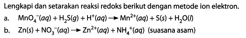 Lengkapi dan setarakan reaksi redoks berikut dengan metode ion elektron. 
a. MnO4^-(aq) + H2S(g) + H^+(aq) -> Mn^(2+)(aq) + S(s) + H2O(I) 
b. Zn(s) + NO3^-(aq) -> Zn^(2+)(aq) + NH4^+(aq) (suasana asam)