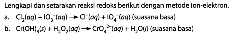 Lengkapi dan setarakan reaksi redoks berikut dengan metode ion-elektron. a. Cl2(aq) + IO3^- (aq) -> Cl^- (aq) + IO4^- (aq) (suasana basa) b. Cr(OH)3 (s) + H2O2 (aq) -> CrO4^(2-) (aq) + H2O (l) (suasana basa) 