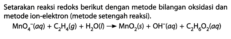 Setarakan reaksi redoks berikut dengan metode bilangan oksidasi dan metode ion-elektron (metode setengah reaksi). MnO4-(aq) + C2H4(g) + H2O(l) -> MnO2(s) + OH^- (aq) + C2H6O2(aq) 