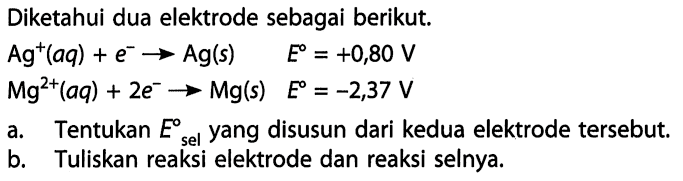 Diketahui dua elektrode sebagai berikut. 
Ag^+(aq) + e^- -> Ag(s) E = +0,80 V 
Mg^(2+) (aq) + 2 e^- -> Mg (s) E = -2,37 V  
a. Tentukan E sel yang disusun dari kedua elektrode tersebut. 
b. Tuliskan reaksi elektrode dan reaksi selnya.