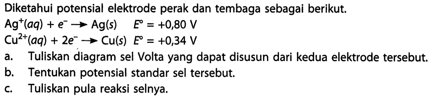 Diketahui potensial elektrode perak dan tembaga sebagai berikut. Ag^+ (aq) + e^- -> Ag (s) E=+0,80 V Cu^(2+) (aq) + 2e^- -> Cu (s) E=+0,34 V a. Tuliskan diagram sel Volta yang dapat disusun dari kedua elektrode tersebut. b. Tentukan potensial standar sel tersebut. c. Tuliskan pula reaksi selnya. 