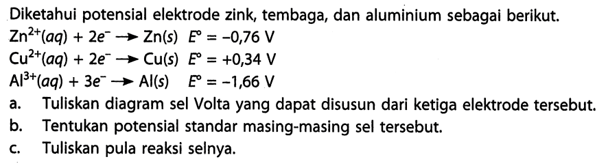 Diketahui potensial elektrode zink, tembaga, dan aluminium sebagai berikut. Zn^(2+) (aq) + 2e^- -> Zn(s) E = -0,76 V Cu^(2+) (aq) + 2e^- -> Cu(s) E = +0,34 V Al^(3+) (aq) + 3e^- -> Al(s) E = -1,66 V a. Tuliskan diagram sel Volta yang dapat disusun dari ketiga elektrode tersebut. b. Tentukan potensial standar masing-masing sel tersebut. c. Tuliskan pula reaksi selnya. 