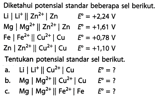 Diketahui potensial standar beberapa sel berikut. Li | Li^+ || Zn^(2+) | Zn E = +2,24 V Mg | Mg^(2+) || Zn^(2+) | Zn E = +1,61 V Fe | Fe^(2+) || Cu^(2+) | Cu E = +0,78 V Zn | Zn^(2+) || Cu^(2+) | Cu E = +1,10 V Tentukan potensial standar sel berikut. a. Li | Li^+ || Cu^(2+) | Cu E = ? b. Mg | Mg^(2+) || Cu^(2+) | Cu E = ? c. Mg | Mg^(2+) || Fe^(2+) | Fe E = ? 