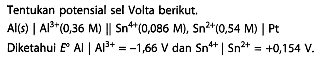 Tentukan potensial sel Volta berikut. 
Al (s) | Al^(3+) (0,36 M) || Sn^(4+) (0,086 M), Sn^(2+) (0,54 M) | Pt 
Diketahui E Al | Al^(3+) = -1,66 V dan Sn^(4+) | Sn^(2+) = +0,154 V.