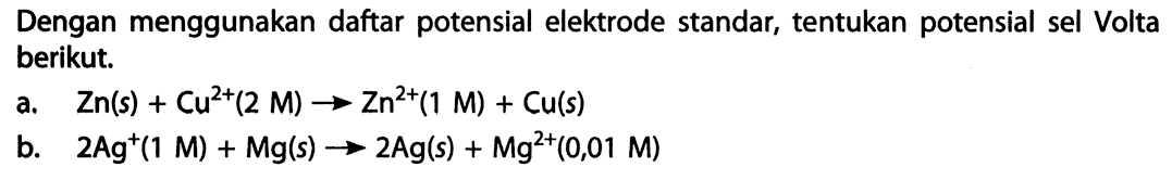 Dengan menggunakan daftar potensial elektrode standar, tentukan potensial sel Volta berikut. 
a. Zn(s) + Cu^(2+) (2 M) -> Zn^(2+) (1 M) + Cu(s) 
b. 2 Ag^+ (1 M) + Mg(s) -> 2 Ag(s) + Mg^(2+) (0,01 M)