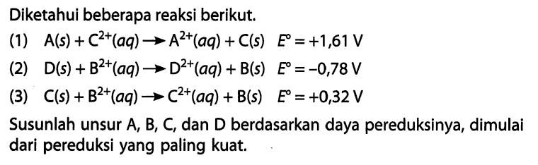 Diketahui beberapa reaksi berikut. 
(1) A (s) + C^(2+) (aq) -> A^(2+) (aq) + C (s) E = +1,61 V 
(2) D (s) + B^(2+) (aq) -> D^(2+) (aq) + B (s) E = -0,78 V 
(3) C (s) + B^(2+) (aq) ->C^(2+) (aq) + B (s) E = +0,32 V 
Susunlah unsur A, B, C, dan D berdasarkan daya pereduksinya, dimulai dari pereduksi yang paling kuat.