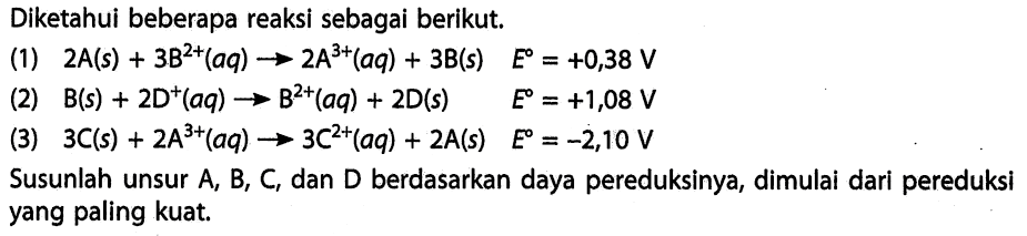 Diketahui beberapa reaksi sebagai berikut. (1) 2A(s) + 3B^(2+) (aq) -> 2A^(3+) (aq) + 3B(s) E = +0,38 V (2) B(s) + 2D^(+) (aq) -> B^(2+) (aq) + 2D(s) E = +1,08 V (3) 3C(s) + 2A^(3+) (aq) -> 3C^(2+) (aq) + 2A(s) E = -2,10 V Susunlah unsur A, B, C, dan D berdasarkan daya pereduksinya, dimulai dari pereduksi yang paling kuat. 