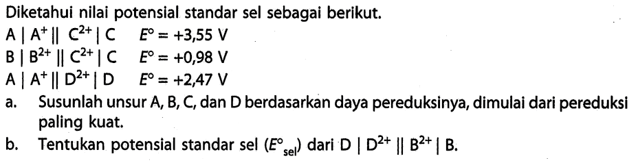 Diketahui nilai potensial standar sel sebagai berikut. 
A | A^+ || C^(2+) | C E = +3,55 V 
B | B^(2+) || C^(2+) | C E = +0,98 V 
A | A^+ || D^(2+) | D E = +2,47 V 
a. Susunlah unsur A, B, C, dan D berdasarkan daya pereduksinya, dimulai dari pereduksi paling kuat. 
b. Tentukan potensial standar sel (E sel) dari D | D^(2+) || B^(2+) | B.