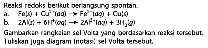 Reaksi redoks berikut berlangsung spontan. 
a. Fe(s) + Cu^(2+)(aq) -> Fe^(2+)(aq) + Cu(s) 
b. 2 Al(s) + 6 H^+(aq) -> 2 Al^(3+)(aq) + 3 H2(g) 
Gambarkan rangkaian sel Volta yang berdasarkan reaksi tersebut. Tuliskan juga diagram (notasi) sel Volta tersebut.