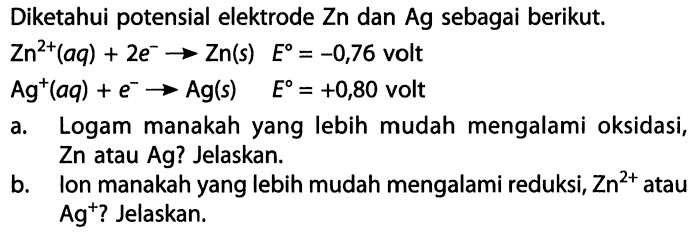 Diketahui potensial elektrode Zn dan Ag sebagai berikut. Zn^(2+) (aq) + 2e^- -> Zn(s) E = -0,76 volt Ag^+ (aq) + e^- -> Ag(s) E = +0,80 volt a. Logam manakah yang lebih mudah mengalami oksidasi, Zn atau Ag? Jelaskan. b. Ion manakah yang lebih mudah mengalami reduksi, Zn^(2+) atau Ag^+? Jelaskan. 