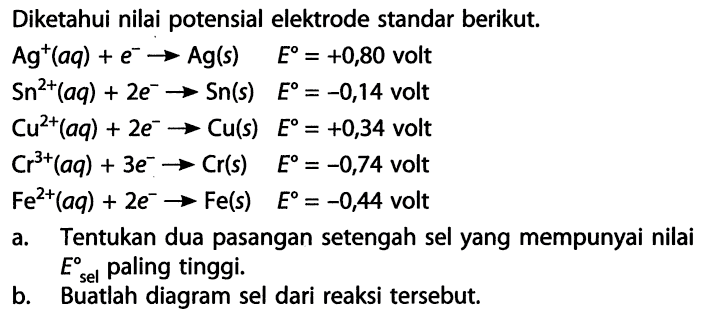 Diketahui nilai potensial elektrode standar berikut. 
Ag^+(aq) + e^- -> Ag(s) E = +0,80 volt 
Sn^(2+)(aq) + 2 e^- -> Sn(s) E = -0,14 volt 
Cu^(2+)(aq) + 2 e^- -> Cu(s) E = +0,34 volt 
Cr^(3+)(aq) + 3 e^- -> Cr(s) E = -0,74 volt 
Fe^(2+)(aq) 2 e^- -> Fe(s) E = -0,44 volt 
a. Tentukan dua pasangan setengah sel yang mempunyai nilai E sel paling tinggi. 
b. Buatlah diagram sel dari reaksi tersebut.