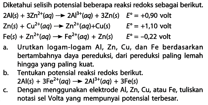 Diketahui selisih potensial beberapa reaksi redoks sebagai berikut. 
2 Al(s) + 3 Zn^(2+)(aq) -> 2 Al^(3+)(aq) + 3 Zn(s) E = +0,90 volt 
Zn(s) + Cu^(2+)(aq) -> Zn^(2+)(aq) + Cu(s) E = +1,10 volt 
Fe(s) + Zn^(2+)(aq) -> Fe^(2+)(aq) + Zn(s) E = -0,22 volt 
a. Urutkan logam-logam Al, Zn, Cu, dan Fe berdasarkan bertambahnya daya pereduksi, dari pereduksi paling lemah hingga yang paling kuat. 
b. Tentukan potensial reaksi redoks berikut. 2 Al(s) + 3 Fe^(2+)(aq) -> 2 AI^(3+)(aq) + 3 Fe(s) 
c. Dengan menggunakan elektrode Al, Zn, Cu, atau Fe, tuliskan notasi sel Volta yang mempunyai potensial terbesar.