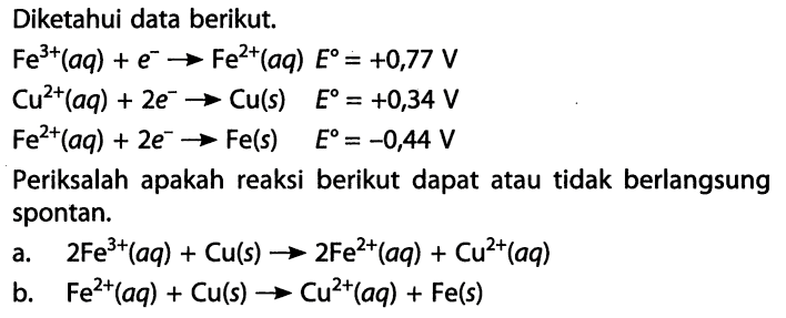 Diketahui data berikut. Fe^(3+) (aq) + e^- -> Fe^(2+) (aq) E = +0,77 V Cu^(2+) (aq) + 2e^- -> Cu(s) E = +0,34 V Fe^(2+) (aq) + 2e^- -> Fe(s) E = -0,44 V Periksalah pakah reaksi berikut dapat atau tidak berlangsung spontan. a. 2Fe^(3+) (aq) + Cu(s) -> 2Fe^(2+) (aq) + Cu^(2+) (aq) b. Fe^(2+) (aq) + Cu(s) -> Cu^(2+) (aq) + Fe(s) 