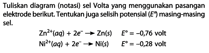 Tuliskan diagram (norasi) sel Volta yang menggunakan pasangan elektrode berikut. Tentukan juga selisih potensial (E) masing-masing sel. Zn^(2+) (aq) + 2e^- -> Zn(s) E = -0,76 volt Ni^(2+) (aq) + 2e^- -> Ni(S) E = -0,28 volt 