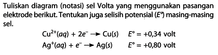 Tuliskan diagram (notasi) sel Volta yang menggunakan pasangan elektrode berikut. Tentukan juga selisih potensial (E) masing-masing sel. Cu^(2+) (aq) + 2e^- -> Cu(s) E = +0,34 volt Ag^+ (aq) + e^- -> Ag(s) E = +0,80 volt 