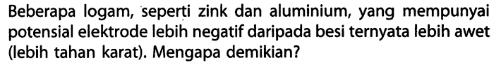 Beberapa logam, seperti zink dan aluminium, yang mempunyai potensial elektrode lebih negatif daripada besi ternyata lebih awet (lebih tahan karat). Mengapa demikian?