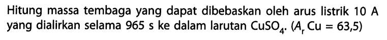 Hitung massa tembaga yang dapat dibebaskan oleh arus listrik 10 A yang dialirkan selama 965 s ke dalam larutan CuSO4. (Ar Cu = 63,5)