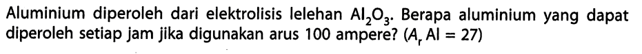 Aluminium diperoleh dari elektrolisis lelehan Al2O3. Berapa aluminium yang dapat diperoleh setiap jam jika digunakan arus 100 ampere? (Ar Al = 27)
