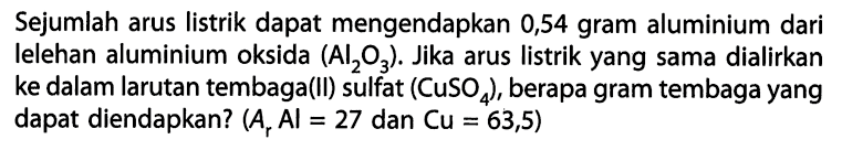 Sejumlah arus listrik dapat mengendapkan 0,54 gram aluminium dari Ielehan aluminium oksida (Al2O3). Jika arus listrik yang sama dialirkan ke dalam larutan tembaga(Il) sulfat (CuSO4), berapa gram tembaga yang dapat diendapkan? (Ar Al = 27 dan Cu = 63,5)