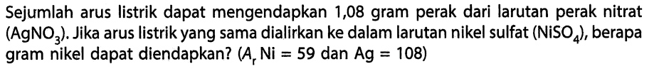 Sejumlah arus listrik dapat mengendapkan 1,08 gram perak dari larutan perak nitrat (AgNO3). Jika arus listrik yang sama dialirkan ke dalam larutan nikel sulfat (NiSO4), berapa gram nikel dapat diendapkan? (Ar Ni=59 dan Ag=108) 