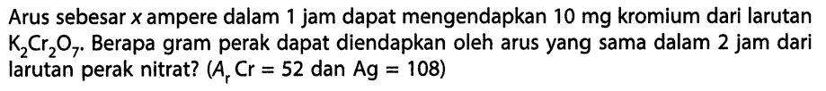 Arus sebesar  x  ampere dalam 1 jam dapat mengendapkan  10 mg  kromium dari larutan K2Cr2O7. Berapa gram perak dapat diendapkan oleh arus yang sama dalam 2 jam dari larutan perak nitrat? (Ar Cr=52 dan Ag=108) 