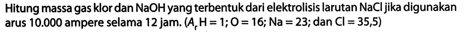 Hitung massa gas klor dan NaOHyang terbentuk dari elektrolisis larutan NaCl jika digunakan arus 10.000 ampere selama 12 jam. (Ar H = 1; O = 16; Na = 23; dan Cl = 35,5)