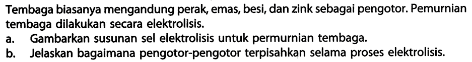 Tembaga biasanya mengandung perak, emas, besi, dan zink sebagai pengotor. Pemurnian tembaga dilakukan secara elektrolisis.
a. Gambarkan susunan sel elektrolisis untuk permurnian tembaga.
b. Jelaskan bagaimana pengotor-pengotor terpisahkan selama proses elektrolisis.