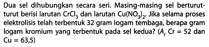 Dua sel dihubungkan secara seri. Masing-masing sel berturut- turut berisi larutan CrCl3 dan larutan Cu(NO3)2. Jika selama proses elektrolisis telah terbentuk 32 gram logam tembaga, berapa gram logam kromium yang terbentuk pada sel kedua? (Ar Cr = 52 dan Cu = 63,5)