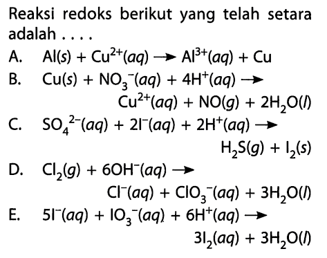 Reaksi redoks berikut yang telah setara adalah ....A.  Al(s) + Cu^(2+)(aq) -> Al^(3+)(aq) + Cu B.  Cu(s) + NO3^-(aq) + 4H^+(aq) -> Cu^(2+)(aq) + NO(g) + 2H2O(l) C.  SO4^(2-)(aq) + 2l^-(aq) + 2H^+(aq) -> H2S(g) + I2(s) D.  Cl2(g) + 6OH^-(aq) -> Cl^-(aq) + ClO3^-(aq) + 3H2O(l) E.   5I^-(aq) + IO3^-(aq) + 6H^+(aq) -> 3I2(aq) + 3H2O(l) 