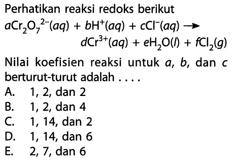 Perhatikan reaksi redoks berikut aCr2O7^(2-) (aq) + bH^+ (aq) + cCl^- (aq) -> dCr^(3+) (aq) + eH2O (l) + fCl2 (g) Nilai koefisien reaksi untuk a, b, dan c berturut-turut adalah . . . . 