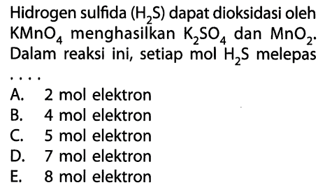 Hidrogen sulfida (H2S) dapat dioksidasi oleh KMnO4 menghasilkan K2SO4 dan MnO2. Dalam reaksi ini, setiap mol H2S melepas A. 2 mol elektron B. 4 mol elektron C. 5 mol elektron D. 7 mol elektron E. 8 mol elektron