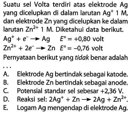 Suatu sel Volta terdiri atas elektrode Ag yang dicelupkan di dalam larutan Ag^+ 1 M, dan elektrode Zn yang dicelupkan ke dalam larutan Zn^(2+) 1 M. Diketahui data berikut. Ag^+ + e^- -> Ag E=+0,80 volt Zn^(2+) + 2e^- -> Zn E=-0,76 volt Pernyataan berikut yang tidak benar adalah .... A. Elektrode Ag bertindak sebagai katode. B. Elektrode Zn bertindak sebagai anode. C. Potensial standar sel sebesar +2,36 V. D. Reaksi sel: 2 Ag^+ + Zn -> 2Ag + Zn^(2+).  E. Logam Ag mengendap di elektrode Ag. 