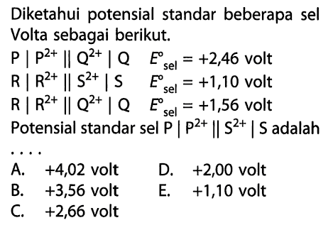 Diketahui potensial standar beberapa sel Volta sebagai berikut. P | p^(2+) |Q^(2+) | Q    E^0 sel=+2,46  volt R | R^(2+) | S^(2+) | S    E ^0 sel=+1,10  volt R | R^(2+) | Q^(2+) | Q  E^0 sel=+1,56  voltPotensial standar sel  P | P^(2+) | S^(2+) | S  adalah