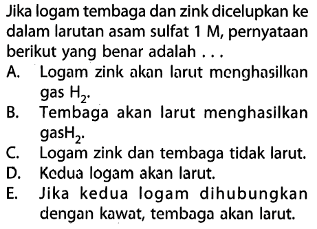 Jika logam tembaga dan zink dicelupkan ke dalam larutan asam sulfat 1 M, pernyataan berikut yang benar adalah A. Logam zink akan larut menghasilkan gas H2. B. Tembaga akan larut menghasilkan gas H2. C Logam zink dan tembaga tidak larut. D. Kedua logam akan larut. E. Jika kedua logam dihubungkan dengan kawat, tembaga akan larut.