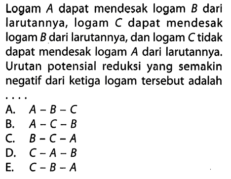 Logam A dapat mendesak logam B dari larutannya, logam C dapat mendesak logam B dari larutannya, dan logam C tidak dapat mendesak logam A dari larutannya. Urutan potensial reduksi yang semakin negatif dari ketiga logam tersebut adalah 