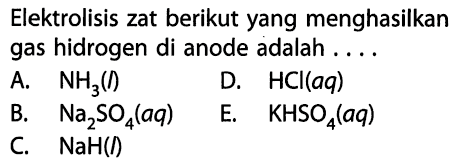 Elektrolisis zat berikut yang menghasilkan gas hidrogen di anode adalah .... A. NH3(l) D. HCl(aq) B. Na2SO4(aq) E. KHSO4(aq) C. NaH(l) 