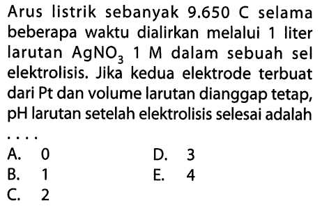 Arus listrik sebanyak 9.650 C selama beberapa waktu dialirkan melalui 1 liter larutan  AgNO3 1 M dalam sebuah sel elektrolisis. Jika kedua elektrode terbuat dari Pt dan volume larutan dianggap tetap, pH larutan setelah elektrolisis selesai adalahA. 0B. 1C. 2D. 3 